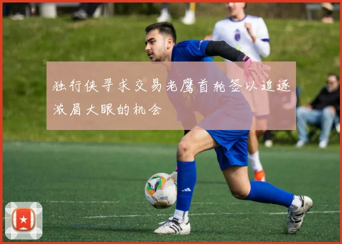 独行侠寻求交易老鹰首轮签以追逐浓眉大眼的机会