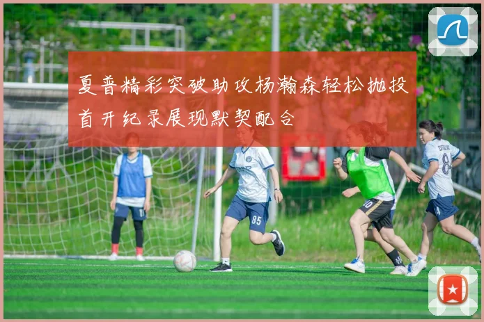 夏普精彩突破助攻杨瀚森轻松抛投首开纪录展现默契配合