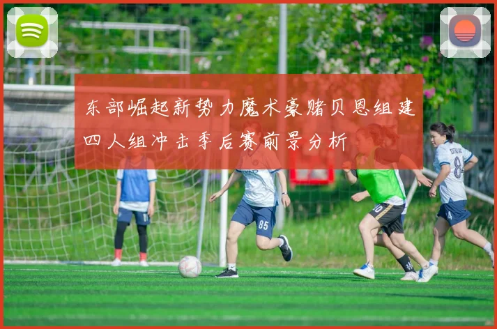 东部崛起新势力魔术豪赌贝恩组建四人组冲击季后赛前景分析