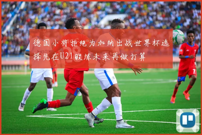 德国小将拒绝为加纳出战世界杯选择先在U21锻炼未来再做打算