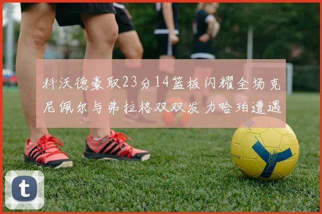 科沃德豪取23分14篮板闪耀全场克尼佩尔与弗拉格双双发力哈珀遭遇瓶颈表现低迷