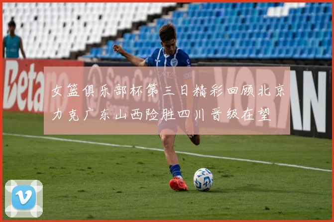 女篮俱乐部杯第三日精彩回顾北京力克广东山西险胜四川晋级在望