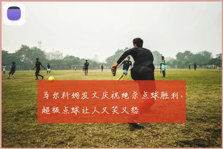 马尔科姆发文庆祝绝杀点球胜利，超级点球让人又笑又怒