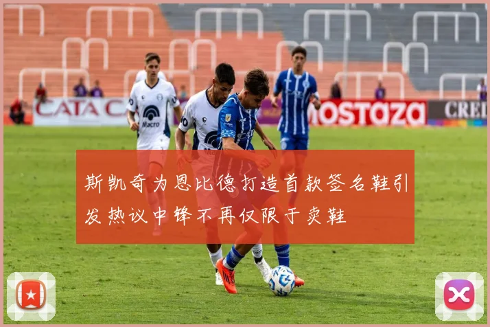 斯凯奇为恩比德打造首款签名鞋引发热议中锋不再仅限于卖鞋