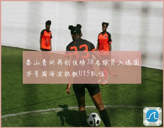 泰山青训再创佳绩38名球员入选国字号周海滨执教U15队伍