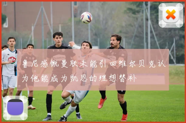 鲁尼感慨曼联未能引回维尔贝克认为他能成为凯恩的理想替补