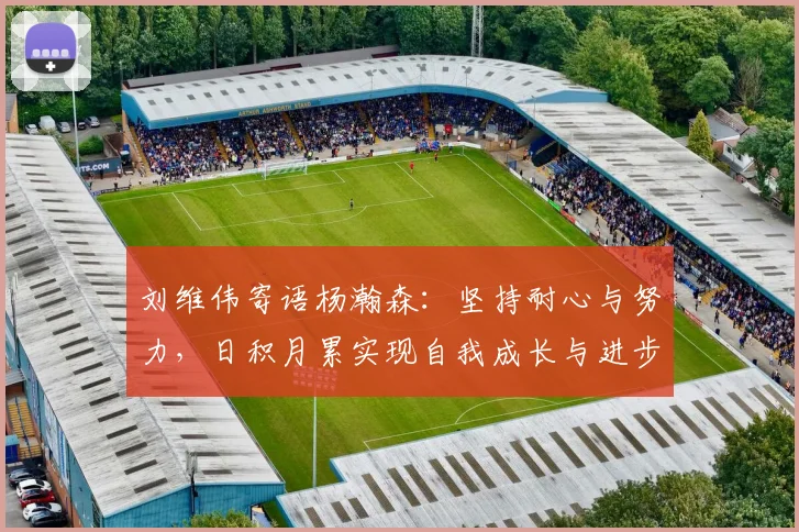 刘维伟寄语杨瀚森：坚持耐心与努力，日积月累实现自我成长与进步