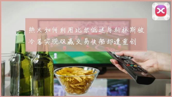 热火如何利用比尔低迷与科林斯被冷落实现双赢交易快船却遭重创