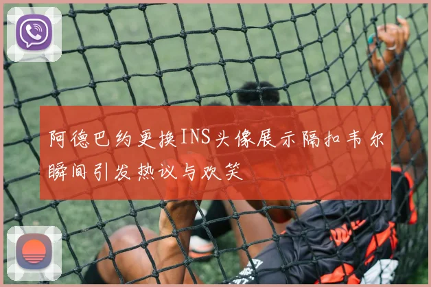 阿德巴约更换INS头像展示隔扣韦尔瞬间引发热议与欢笑