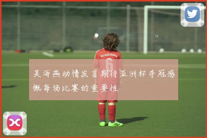 吴海燕动情发言期待亚洲杯夺冠感慨每场比赛的重要性