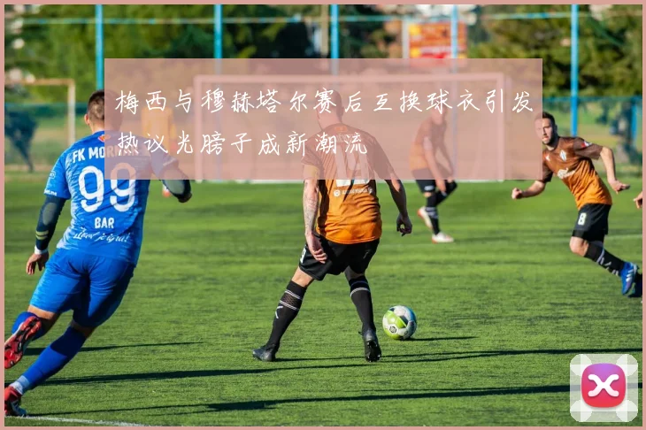 梅西与穆赫塔尔赛后互换球衣引发热议光膀子成新潮流