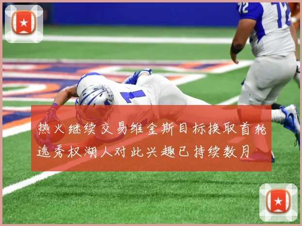 热火继续交易维金斯目标换取首轮选秀权湖人对此兴趣已持续数月