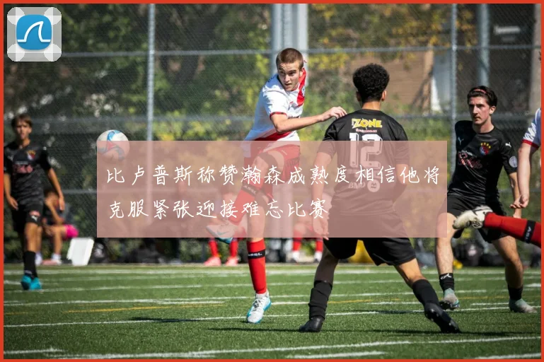 比卢普斯称赞瀚森成熟度相信他将克服紧张迎接难忘比赛