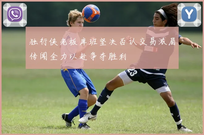 独行侠老板库班坚决否认交易浓眉传闻全力以赴争夺胜利