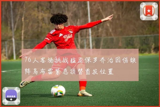 76人客场挑战猛龙保罗乔治因伤缺阵乌布雷紧急顶替首发位置