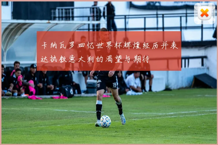 卡纳瓦罗回忆世界杯辉煌经历并表达执教意大利的渴望与期待