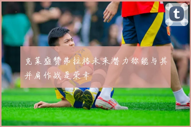 克莱盛赞弗拉格未来潜力称能与其并肩作战是荣幸