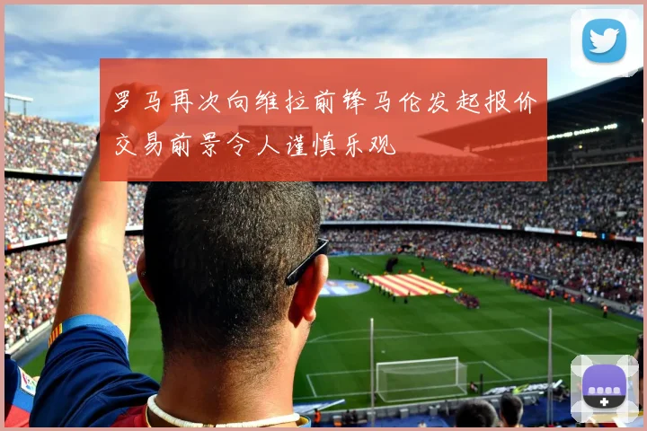 罗马再次向维拉前锋马伦发起报价交易前景令人谨慎乐观