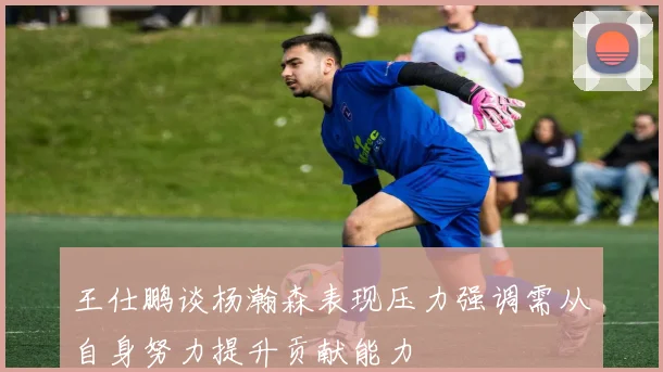 王仕鹏谈杨瀚森表现压力强调需从自身努力提升贡献能力
