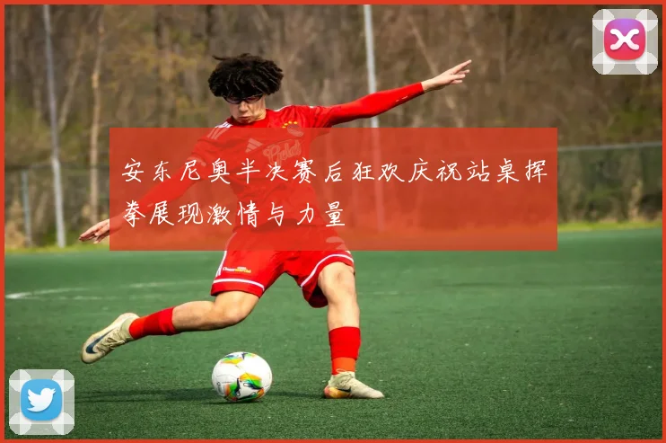 安东尼奥半决赛后狂欢庆祝站桌挥拳展现激情与力量