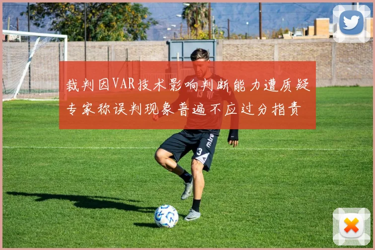 裁判因VAR技术影响判断能力遭质疑专家称误判现象普遍不应过分指责