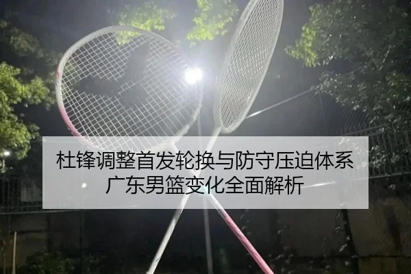 杜锋调整首发轮换与防守压迫体系 广东男篮变化全面解析 - kaiyun